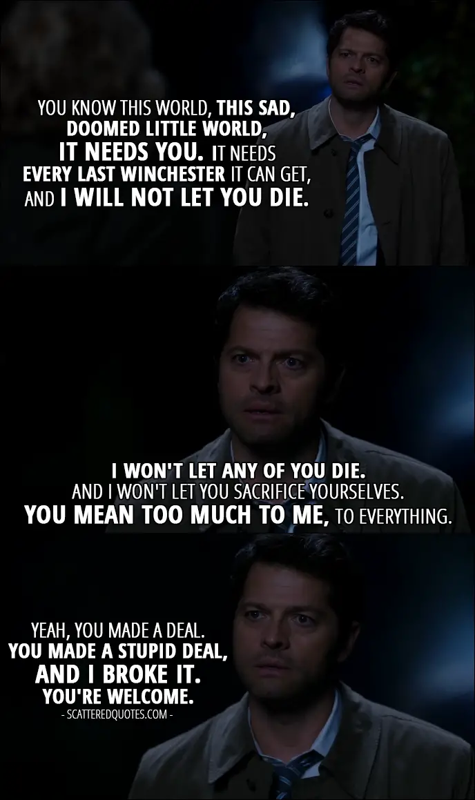 12 Best Supernatural Quotes from 'First Blood' (12x09) - Castiel: You know this world, this sad, doomed little world, it needs you. It needs every last Winchester it can get, and I will not let you die. I won't let any of you die. And I won't let you sacrifice yourselves. You mean too much to me, to everything. Yeah, you made a deal. You made a stupid deal, and I broke it. You're welcome.