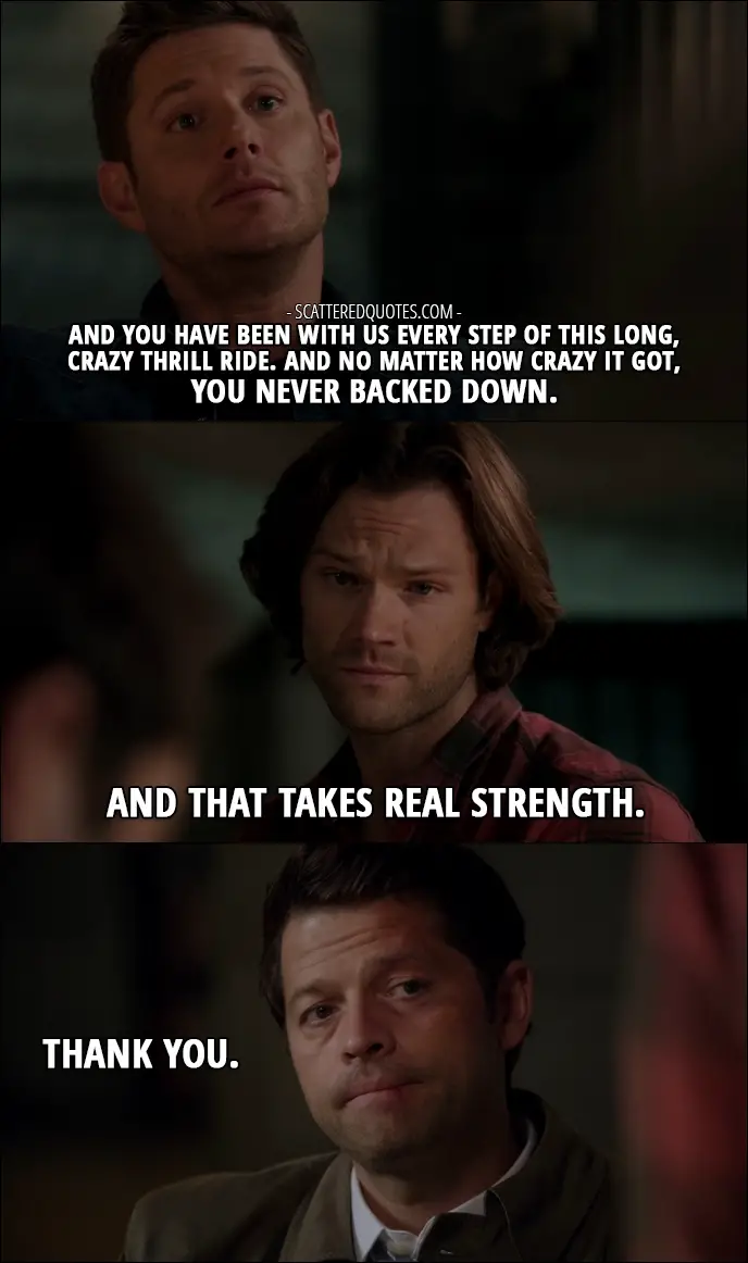 12 Best Supernatural Quotes from 'Lily Sunder Has Some Regrets' (12x10) - Dean Winchester: And you have been with us every step of this long, crazy thrill ride. And no matter how crazy it got, you never backed down. Sam Winchester: And that takes real strength. Castiel: Thank you.