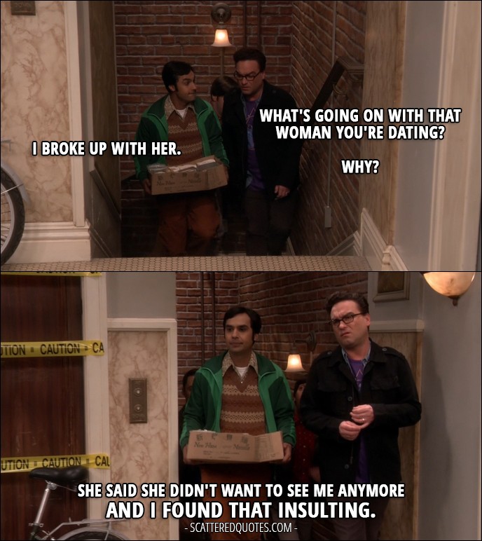12 Best The Big Bang Theory Quotes from 'The Emotion Detection Automation' (10x14) - Leonard Hofstadter: What's going on with that woman you're dating? Rajesh Koothrappali: I broke up with her. Leonard Hofstadter: Why? Rajesh Koothrappali: She said she didn't want to see me anymore and I found that insulting.
