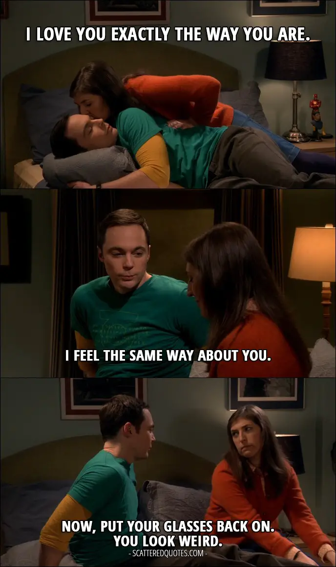 12 Best The Big Bang Theory Quotes from 'The Emotion Detection Automation' (10x14) - Amy Farrah Fowler: I love you exactly the way you are. Sheldon Cooper: I feel the same way about you. Now, put your glasses back on. You look weird.