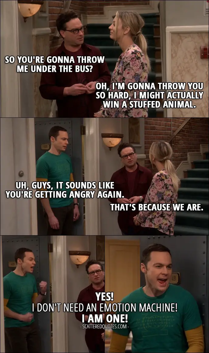 12 Best The Big Bang Theory Quotes from 'The Emotion Detection Automation' (10x14) - Leonard Hofstadter: So you're gonna throw me under the bus? Penny Hofstadter: Oh, I'm gonna throw you so hard, I might actually win a stuffed animal. Sheldon Cooper: Uh, guys, it sounds like you're getting angry again. Leonard Hofstadter: That's because we are. Sheldon Cooper: Yes! I don't need an emotion machine! I am one!
