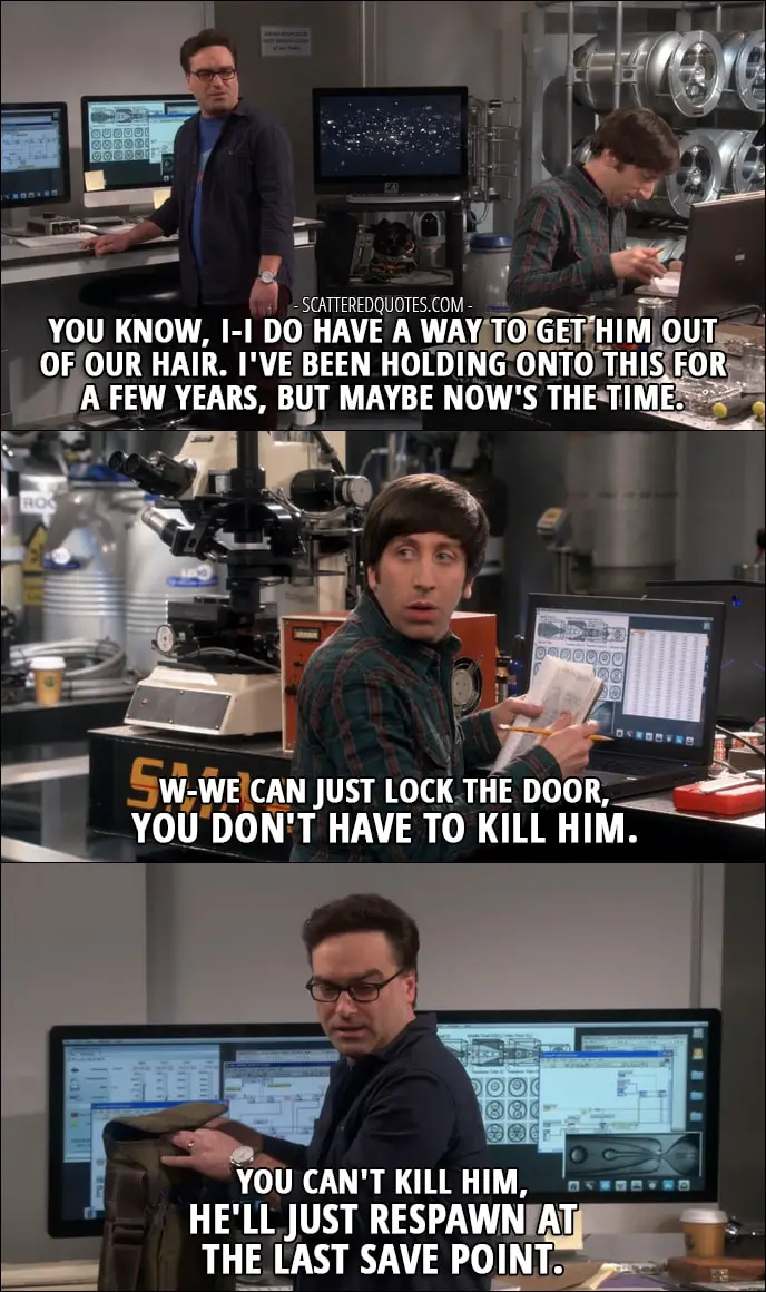 16 Best The Big Bang Theory Quotes from 'The Locomotion Reverberation' (10x15) - Leonard Hofstadter: You know, I-I do have a way to get him (Sheldon) out of our hair. I've been holding onto this for a few years, but maybe now's the time. Howard Wolowitz: W-We can just lock the door, you don't have to kill him. Leonard Hofstadter: You can't kill him, he'll just respawn at the last save point.