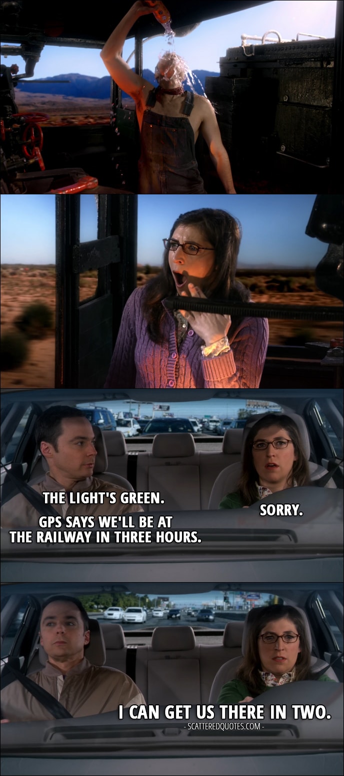 16 Best The Big Bang Theory Quotes from 'The Locomotion Reverberation' (10x15) - (Sheldon interrupts Amy's daydreaming) Sheldon Cooper: The light's green. Amy Farrah Fowler: Sorry. Sheldon Cooper: GPS says we'll be at the railway in three hours. Amy Farrah Fowler: I can get us there in two.