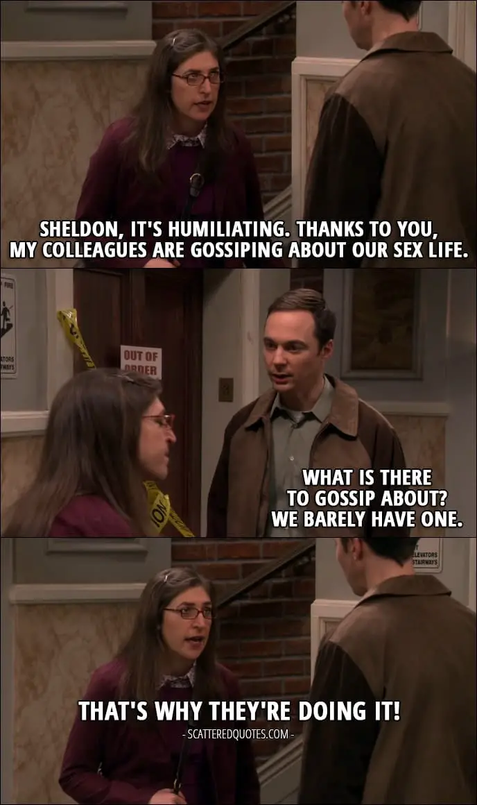 14 Best The Big Bang Theory Quotes from 'The Allowance Evaporation' (10x16) - Amy Farrah Fowler: Sheldon, it's humiliating. Thanks to you, my colleagues are gossiping about our sex life. Sheldon Cooper: What is there to gossip about? We barely have one. Amy Farrah Fowler: That's why they're doing it!