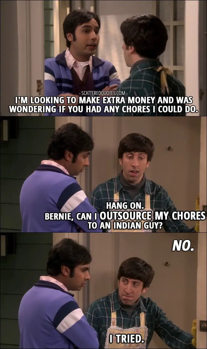12 Best The Big Bang Theory Quotes from 'The Comic-Con Conundrum' (10x17) - Rajesh Koothrappali: I'm looking to make extra money and was wondering if you had any chores I could do. Howard Wolowitz: Hang on. Bernie, can I outsource my chores to an Indian guy? Bernadette Rostenkowski-Wolowitz: No. Howard Wolowitz: I tried.