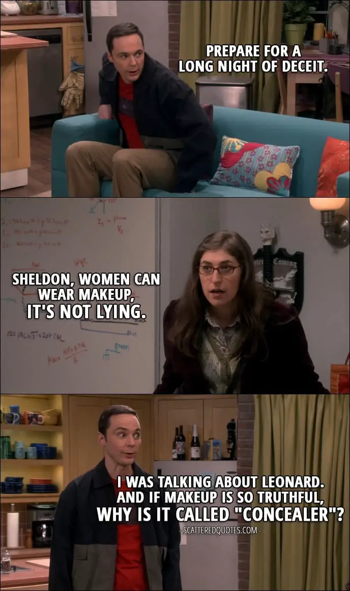 12 Best The Big Bang Theory Quotes from 'The Comic-Con Conundrum' (10x17) - Sheldon Cooper: Prepare for a long night of deceit. Amy Farrah Fowler: Sheldon, women can wear makeup, it's not lying. Sheldon Cooper: I was talking about Leonard. And if makeup is so truthful, why is it called "concealer"?