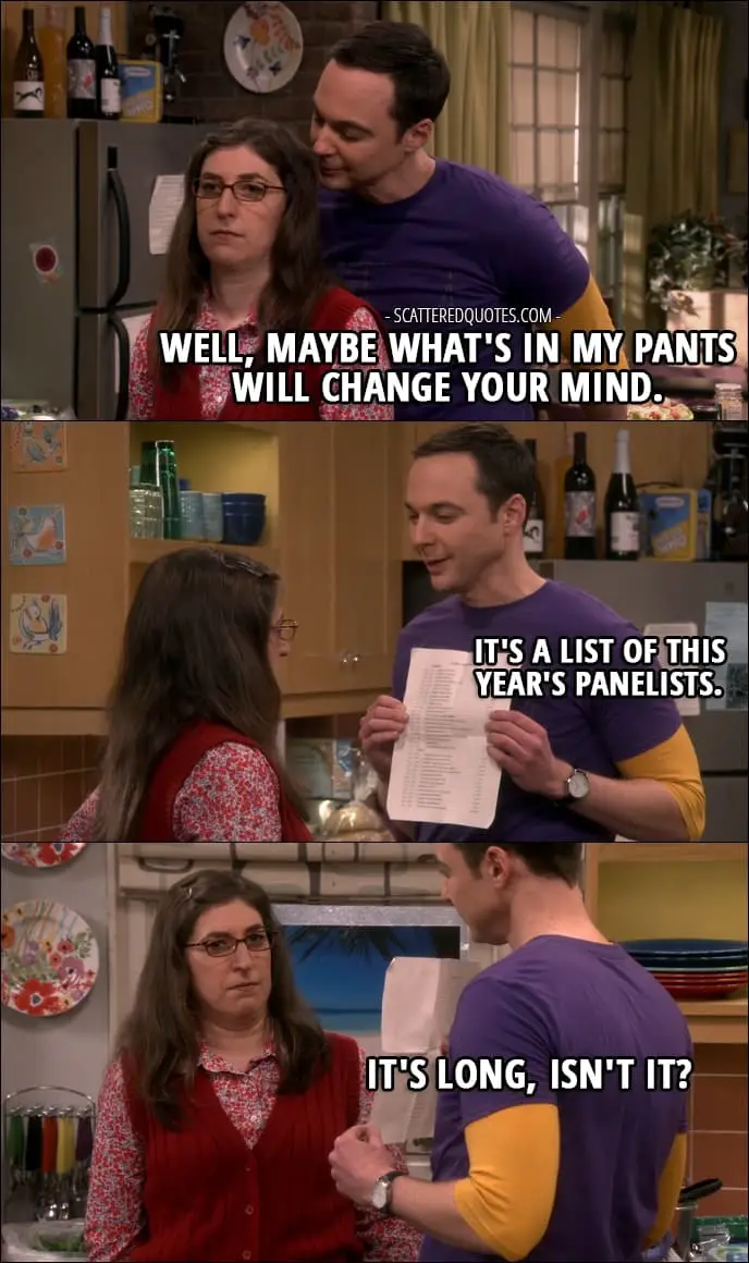 12 Best The Big Bang Theory Quotes from 'The Comic-Con Conundrum' (10x17) - Sheldon Cooper (to Amy): Well, maybe what's in my pants will change your mind. It's a list of this year's panelists. It's long, isn't it?