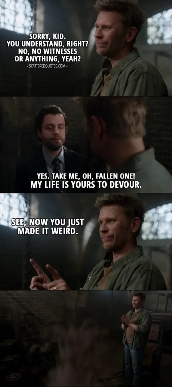 18 Best Supernatural Quotes from 'Somewhere Between Heaven and Hell' (12x15) - Lucifer: Sorry, kid. You understand, right? No, no witnesses or anything, yeah? Demon Tommy: Yes. Take me, oh, Fallen One! My life is yours to devour. Lucifer: See, now you just made it weird.