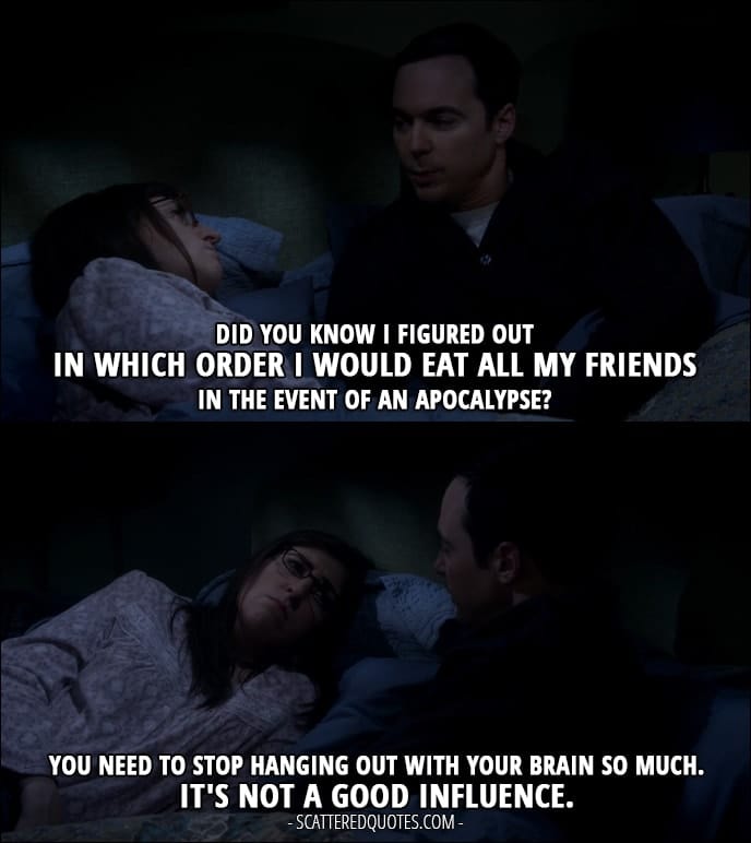 12 Best The Big Bang Theory Quotes from 'The Escape Hatch Identification' (10x18) - Sheldon Cooper: Did you know I figured out in which order I would eat all my friends in the event of an apocalypse? Amy Farrah Fowler: You need to stop hanging out with your brain so much. It's not a good influence.