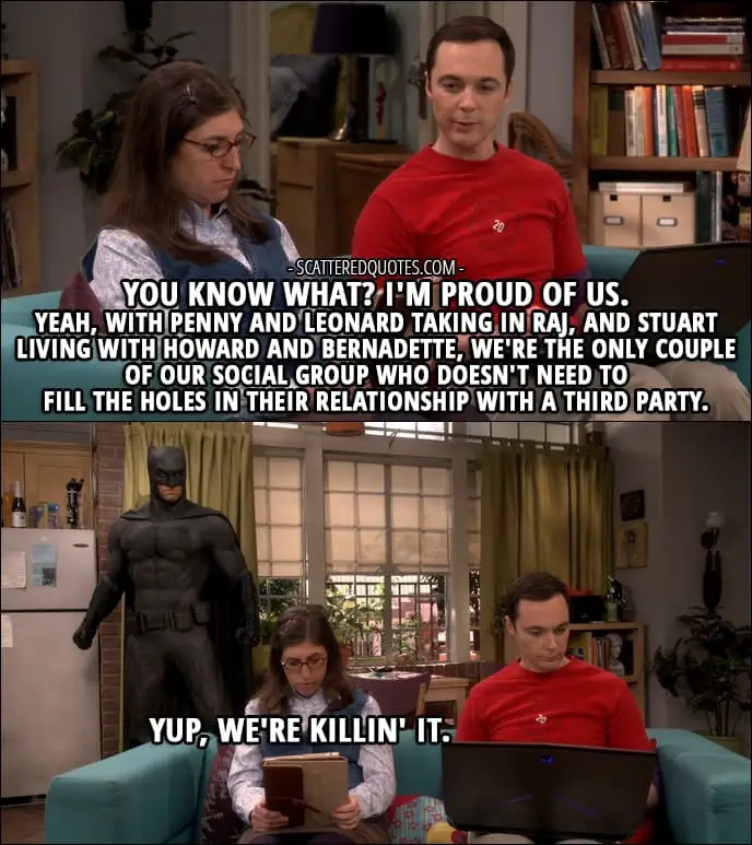 12 Best The Big Bang Theory Quotes from 'The Escape Hatch Identification' (10x18) - Sheldon Cooper: You know what? I'm proud of us. Yeah, with Penny and Leonard taking in Raj, and Stuart living with Howard and Bernadette, we're the only couple of our social group who doesn't need to fill the holes in their relationship with a third party. Amy Farrah Fowler: Yup, we're killin' it.