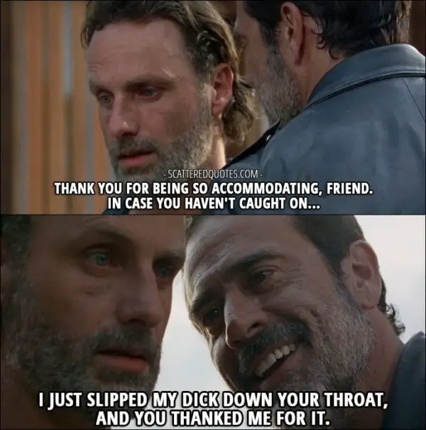 The Walking Dead Quote from 'Service' (7x04) - Negan (to Rick): Oh, wait. How careless of me. You didn't think I was gonna leave Lucille, did ya? I mean, after what she did, why would you want 'er? Thank you for being so accommodating, friend. In case you haven't caught on... I just slipped my dick down your throat, and you thanked me for it.