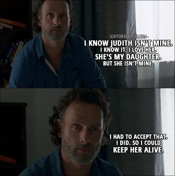 The Walking Dead Quote from 'Service' (7x04) - Rick Grimes (to Michonne): My friend... His name was Shane. Well, him and Lori... they were together. They thought I was dead. I know Judith isn't mine. I know it. I love her. She's my daughter. But she isn't mine. I had to accept that. I did. So I could keep her alive. I'll die before she does, and I hope that's a long time from now so I can... raise her and protect her and teach her how to survive.
