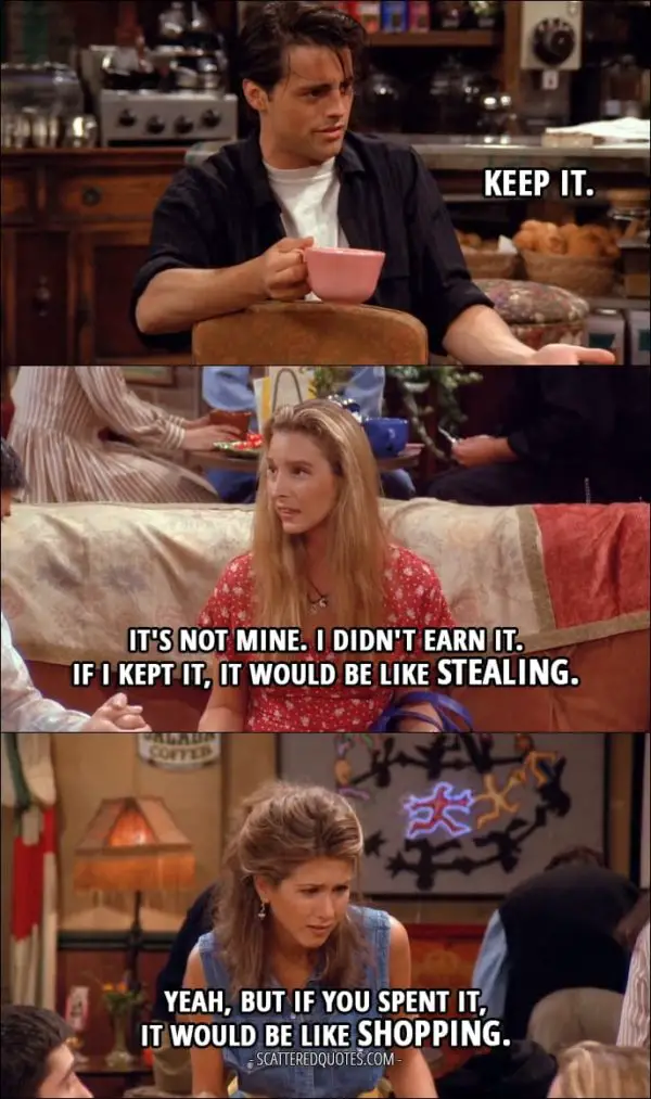 Friends Quotes from 'The One with the Thumb' (1x03) - Joey Tribbiani: Keep it. (the money that appeared in her account) Phoebe Buffay: It's not mine. I didn't earn it. If I kept it, it would be like stealing. Rachel Green: Yeah, but if you spent it, it would be like shopping.