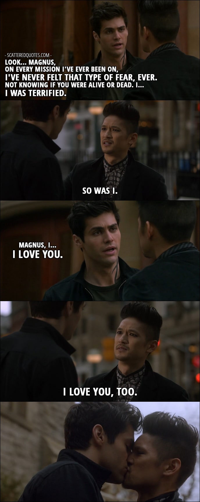 Shadowhunters Quotes from 'By the Light of Dawn' (2x10) - Alec Lightwood: Look... Magnus, on every mission I've ever been on, I've never felt that type of fear, ever. Not knowing if you were alive or dead. I... I was terrified. Magnus Bane: So was I. Alec Lightwood: Magnus, I... I love you. Magnus Bane: I love you, too.