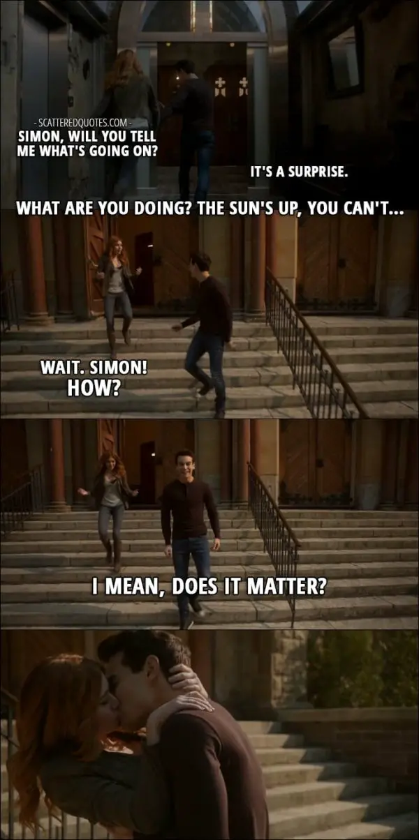 Shadowhunters Quotes from 'By the Light of Dawn' (2x10) - Clary Fray: Simon, will you tell me what's going on? Simon Lewis: It's a surprise. Clary Fray: What are you doing? The sun's up, you can't... Wait. Simon! How? Simon Lewis: I mean, does it matter?