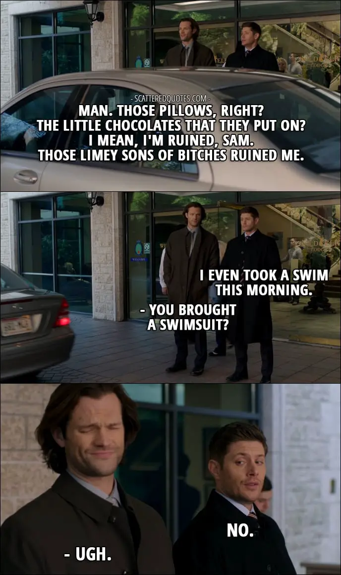 18 Best Supernatural Quotes from 'Ladies Drink Free' (12x16) - Dean Winchester: Man. Those pillows, right? The little chocolates that they put on? I mean, I'm ruined, Sam. Those limey sons of bitches ruined me. I even took a swim this morning. Sam Winchester: You brought a swimsuit? Dean Winchester: No. Sam Winchester: Ugh.