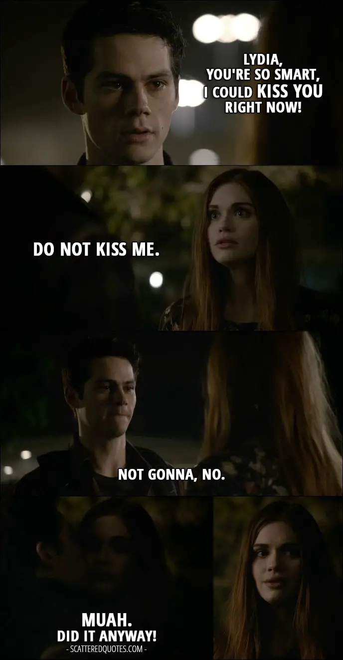 Teen Wolf Quotes from 'Memory Lost' (6x01) - Stiles Stilinski: Lydia, you're so smart, I could kiss you right now! Lydia Martin: Do not kiss me. Stiles Stilinski: Not gonna, no. (kisses her on a cheek) Muah. Did it anyway!