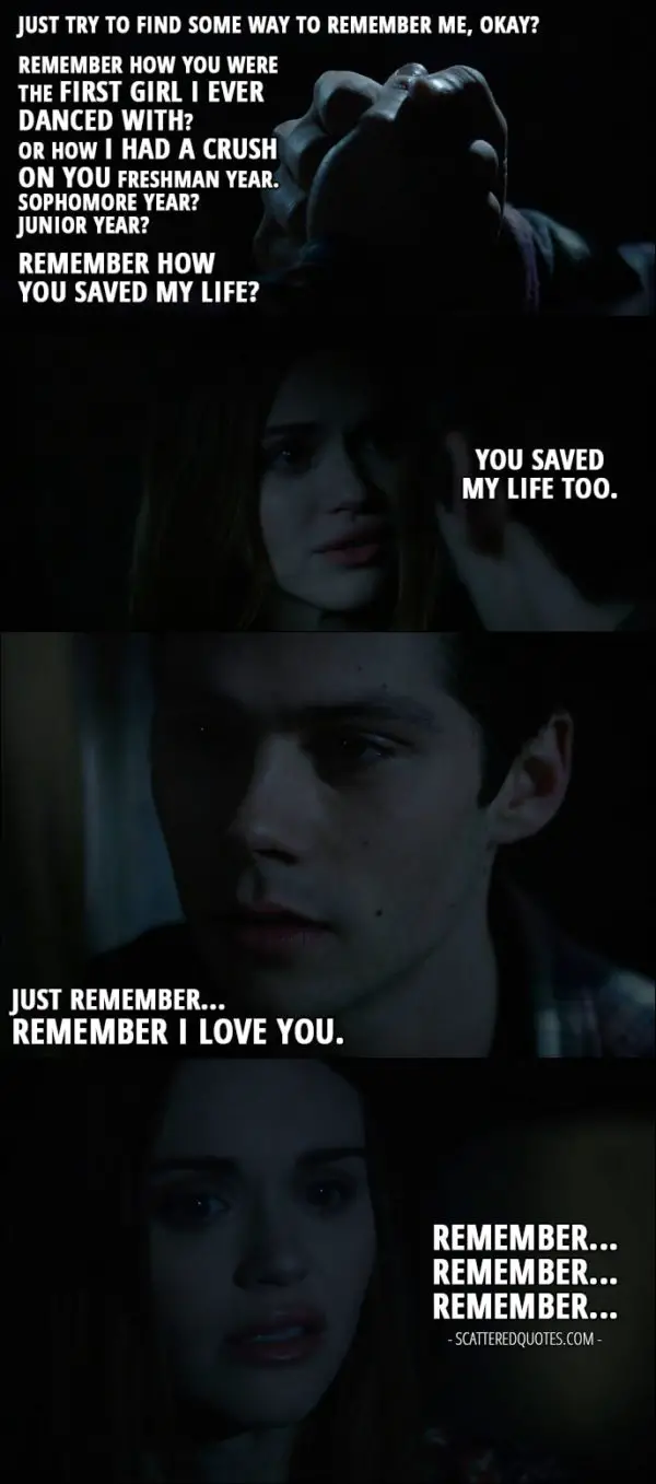 Teen Wolf Quotes from 'Memory Lost' (6x01) - Stiles Stilinski: Just try to find some way to remember me, okay? Remember how you were the first girl I ever danced with? Or how I had a crush on you freshman year. Sophomore year? Junior year? Remember how you saved my life? Lydia Martin: You saved my life too. Stiles Stilinski: Just remember... Remember I love you. Lydia Martin: Remember... Remember... Remember...