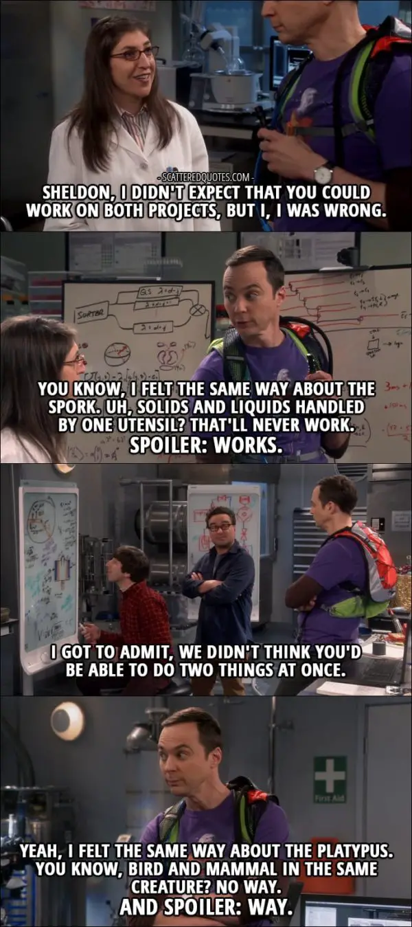 12 Best The Big Bang Theory Quotes from 'The Recollection Dissipation' (10x20) - Amy Farrah Fowler: Sheldon, I didn't expect that you could work on both projects, but I, I was wrong. Sheldon Cooper: You know, I felt the same way about the spork. Uh, solids and liquids handled by one utensil? That'll never work. Spoiler: works. Leonard Hofstadter: I got to admit, we didn't think you'd be able to do two things at once. Sheldon Cooper: Yeah, I felt the same way about the platypus. You know, bird and mammal in the same creature? No way. And spoiler: way.
