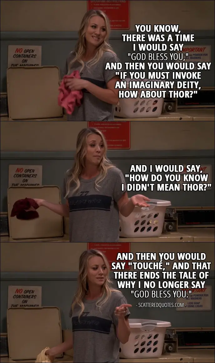 12 Best The Big Bang Theory Quotes from 'The Recollection Dissipation' (10x20) - Penny Hofstadter (to Sheldon): You know, there was a time I would say "God bless you," and then you would say "If you must invoke an imaginary deity, how about Thor?" And I would say, "How do you know I didn't mean Thor?" And then you would say "Touché," and that there ends the tale of why I no longer say "God bless you."
