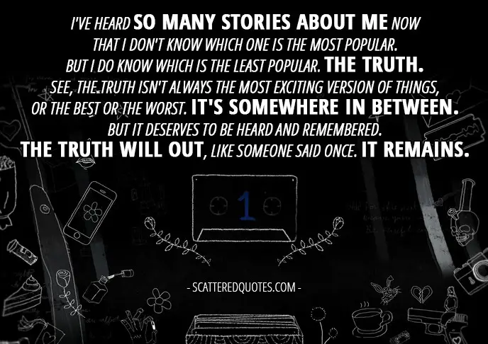 10 Best 13 Reasons Why Quotes from 'Tape 1, Side A' (1x01) - Hannah Baker (from the tape): I've heard so many stories about me now that I don't know which one is the most popular. But I do know which is the least popular. The truth. See, the truth isn't always the most exciting version of things, or the best or the worst. It's somewhere in between. But it deserves to be heard and remembered. The truth will out, like someone said once. It remains.