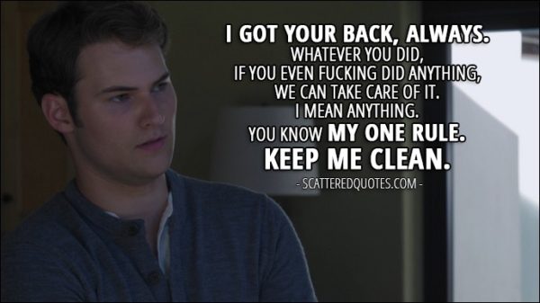 Quote from 13 Reasons Why 1x03 - Bryce Walker (to Justin): I got your back, always. Whatever you did, if you even fucking did anything, we can take care of it. I mean anything. You know my one rule. Keep me clean.