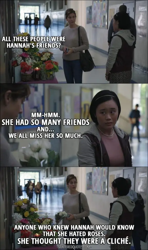 Quote from 13 Reasons Why 1x03 - Olivia Baker: All these people were Hannah's friends? Courtney Crimsen: Mm-hmm. She had so many friends and... we all miss her so much. Olivia Baker: Anyone who knew Hannah would know that she hated roses. She thought they were a cliché.