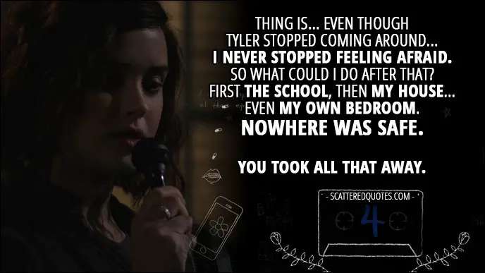 Quote from 13 Reasons Why 1x04 - Hannah Baker (from the tape): Thing is... even though Tyler stopped coming around... I never stopped feeling afraid. So what could I do after that? First the school, then my house... even my own bedroom. Nowhere was safe. You took all that away.