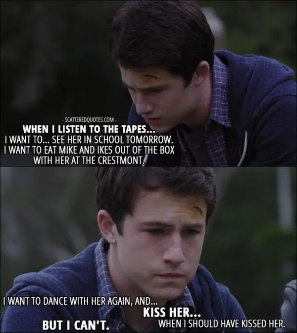 Quote from 13 Reasons Why 1x05 - Clay Jensen (to Tony): When I listen to the tapes... I want to... see her in school tomorrow. I want to eat Mike and Ikes out of the box with her at the Crestmont. I want to dance with her again, and... kiss her... when I should have kissed her. But I can't.
