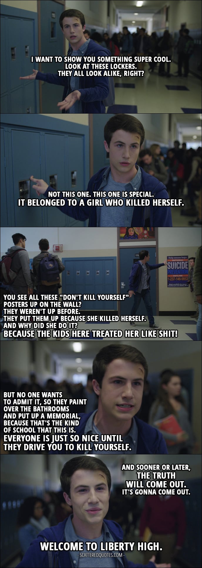 Quote from 13 Reasons Why 1x07 - Clay Jensen: I want to show you something super cool. Look at these lockers. They all look alike, right? Not this one. This one is special. It belonged to a girl who killed herself. You see all these "don't kill yourself" posters up on the wall? They weren't up before. They put them up because she killed herself. And why did she do it? Because the kids here treated her like shit! But no one wants to admit it, so they paint over the bathrooms and put up a memorial, because that's the kind of school that this is. Everyone is just so nice until they drive you to kill yourself. And sooner or later, the truth will come out. It's gonna come out. Welcome to Liberty High.