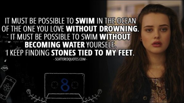 Quote from 13 Reasons Why 1x08 - Hannah Baker (from the tape): It must be possible to swim in the ocean of the one you love without drowning. It must be possible to swim without becoming water yourself. I keep finding stones tied to my feet.