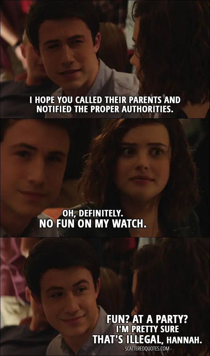 Quote from 13 Reasons Why 1x09 - Clay Jensen: I hope you called their parents and notified the proper authorities. Hannah Baker: Oh, definitely. No fun on my watch. Clay Jensen: Fun? At a party? I'm pretty sure that's illegal, Hannah.