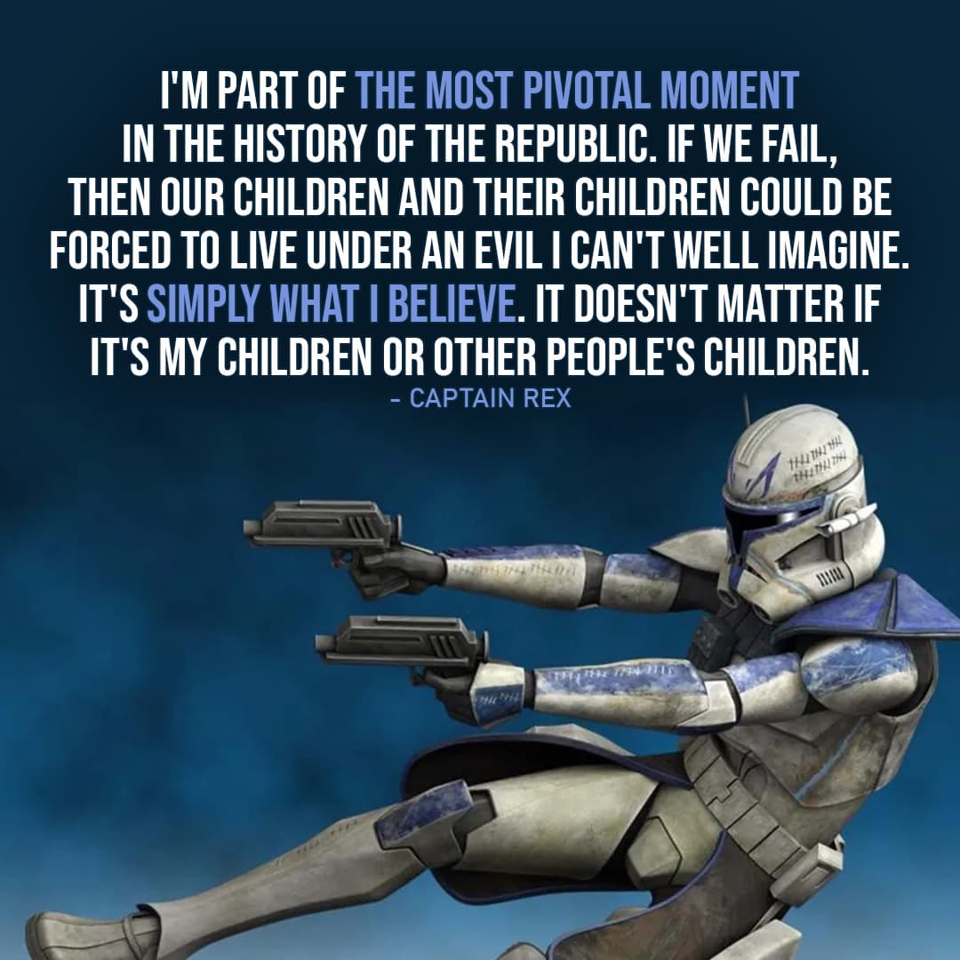 One of the best quotes by Captain Rex from the Star Wars Universe | "I'm part of the most pivotal moment in the history of the Republic. If we fail, then our children and their children could be forced to live under an evil I can't well imagine. It's simply what I believe. It doesn't matter if it's my children or other people's children." (to Cut, Star Wars: The Clone Wars - Ep. 2x10)