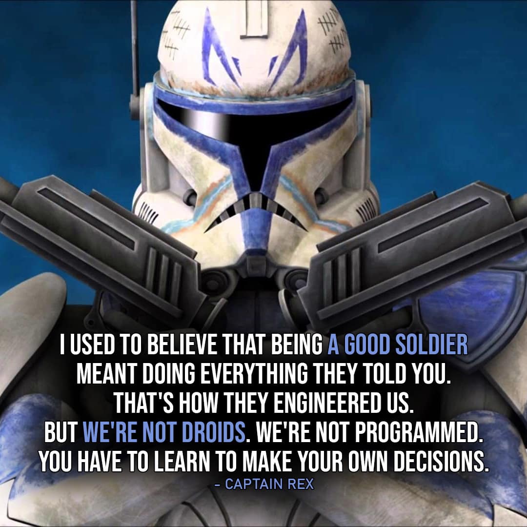 One of the best quotes by Captain Rex from the Star Wars Universe | “I used to believe that being a good soldier meant doing everything they told you. That’s how they engineered us. But we’re not droids. We’re not programmed. You have to learn to make your own decisions.” (Star Wars: The Clone Wars – Ep. 4×10)