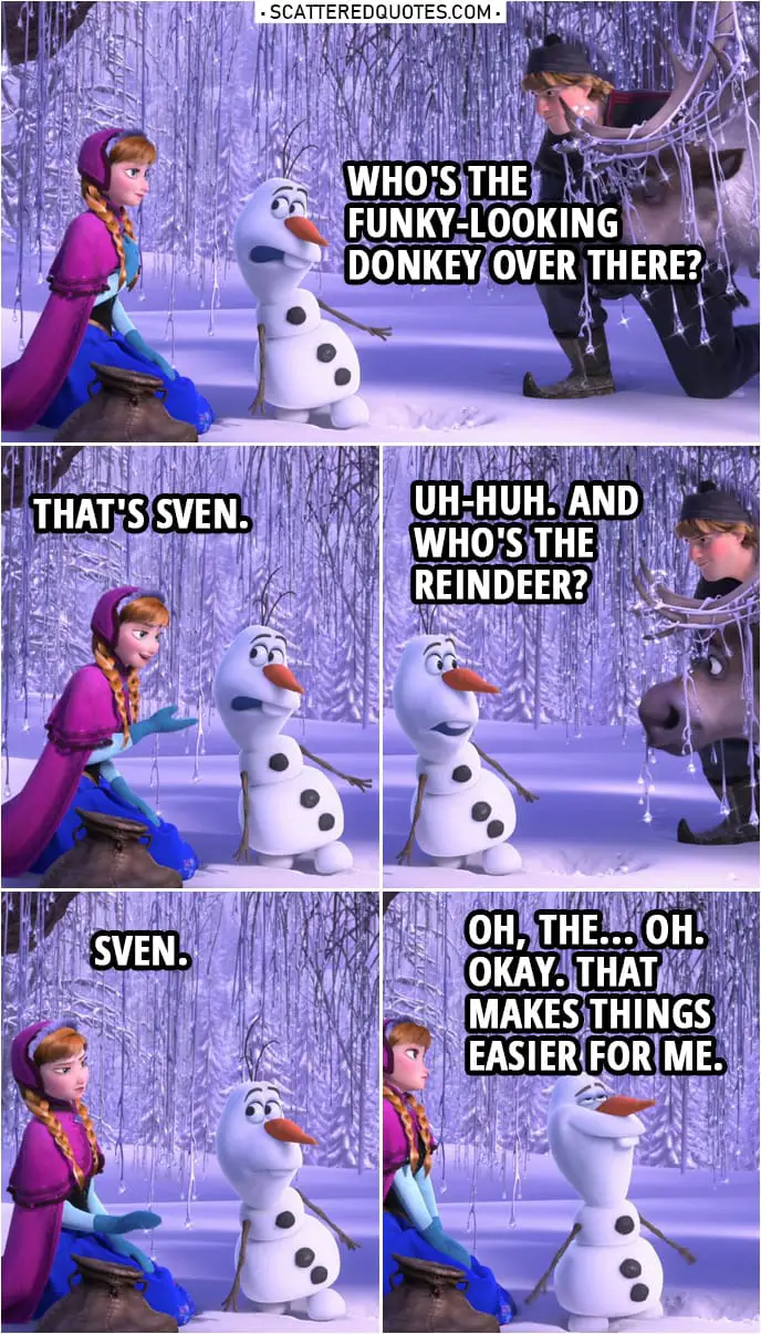 Frozen Quote | Olaf: Who's the funky-looking donkey over there? Anna: That's Sven. Olaf: Uh-huh. And who's the reindeer? Anna: Sven. Olaf: Oh, the... Oh. Okay. That makes things easier for me.