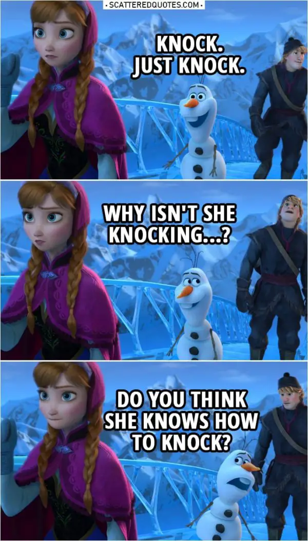 Frozen Quote | Olaf (to Anna): Knock. Just knock. (to Kristoff): Why isn't she knocking...? Do you think she knows how to knock? Anna: Huh. It opened. That's a first.