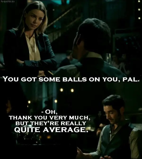 Lucifer 1x01 Quote - Chloe Decker: You got some balls on you, pal. Lucifer Morningstar: Oh, thank you very much, but they’re really quite average.