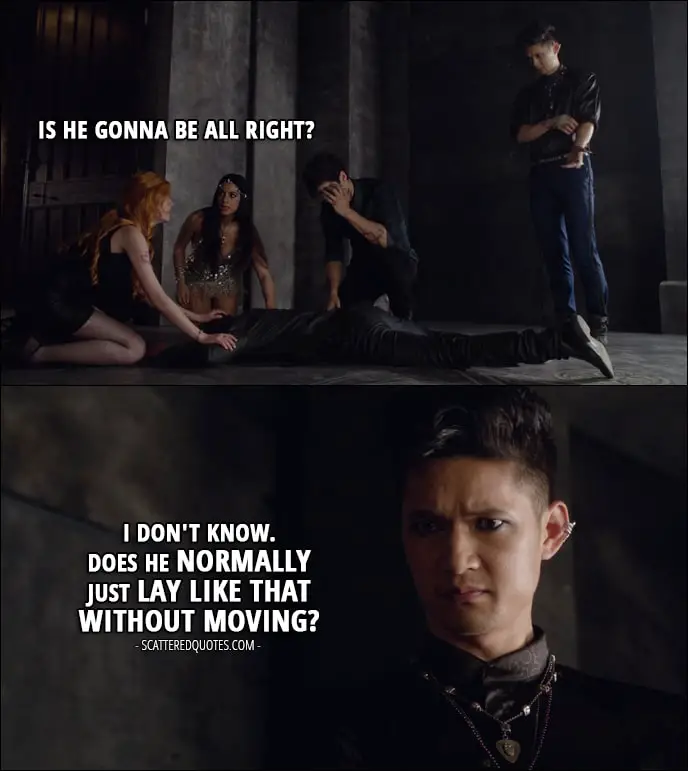 Shadowhunters 1x04 Quote - Clary Fray (about Jace): Is he gonna be all right? Magnus Bane: I don't know. Does he normally just lay like that without moving?