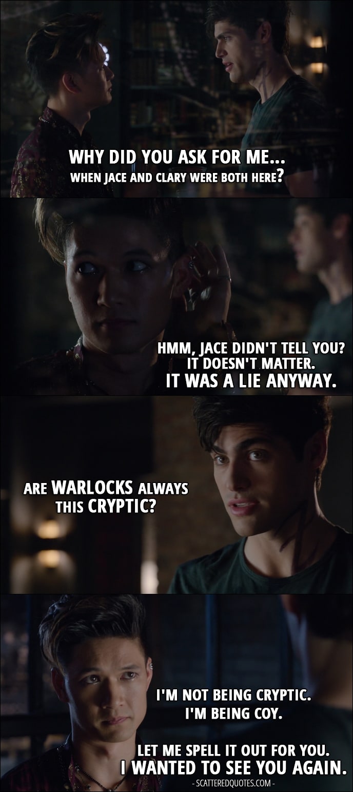 10 Best Shadowhunters Quotes from 'Of Men and Angels' (1x06) - Alec Lightwood: Why did you ask for me... when Jace and Clary were both here? Magnus Bane: Hmm, Jace didn't tell you? It doesn't matter. It was a lie anyway. Alec Lightwood: Are warlocks always this cryptic? Magnus Bane: I'm not being cryptic. I'm being coy. Let me spell it out for you. I wanted to see you again.