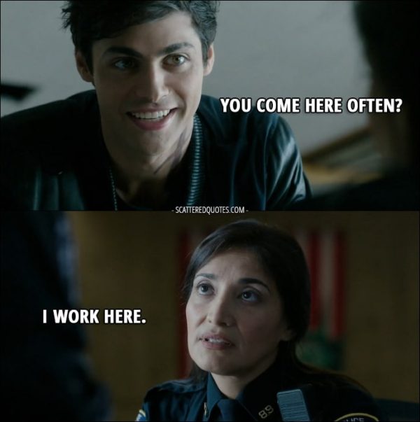 Quote from Shadowhunters 1x07 - Alec Lightwood: Hey. Police Officer: Can I help you? Alec Lightwood: Yeah, um... You come here often? Police Officer: I work here.