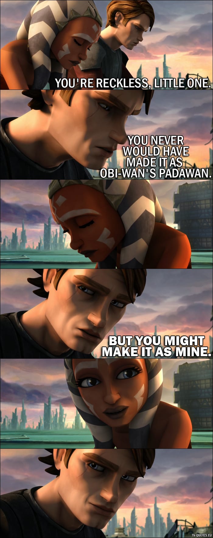 From Star Wars: The Clone Wars (2008) movie - Anakin Skywalker (to Ahsoka): You’re reckless, little one. You never would have made it as Obi-Wan’s Padawan. But you might make it as mine.