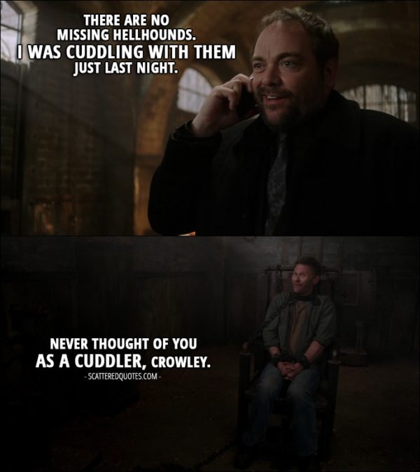 18 Best Supernatural Quotes from 'There's Something About Mary' (12x21) - Crowley (on the phone with Sam): There are no missing hellhounds. I was cuddling with them just last night. Lucifer: Never thought of you as a cuddler, Crowley.
