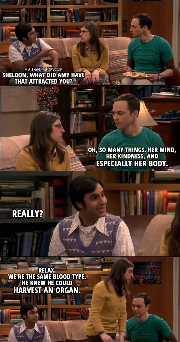 13 Best The Big Bang Theory Quotes from 'The Separation Agitation' (10x21) - Rajesh Koothrappali: Sheldon, what did Amy have that attracted you? Sheldon Cooper: Oh, so many things. Her mind, her kindness, and especially her body. Rajesh Koothrappali: Really? Amy Farrah Fowler: Relax. We're the same blood type. He knew he could harvest an organ.