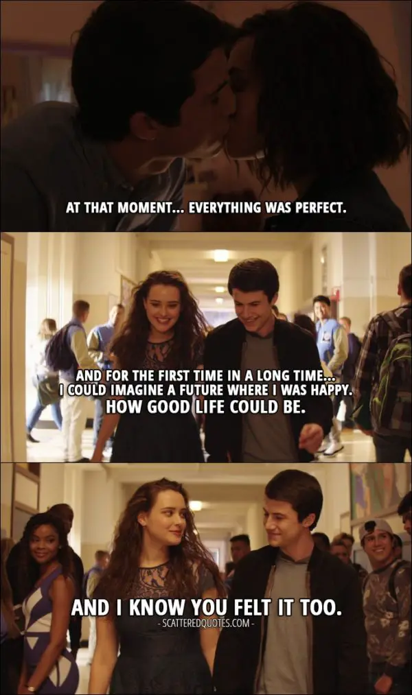 Quote from 13 Reasons Why 1x11 - Hannah Baker (from the tape): At that moment... everything was perfect. And for the first time in a long time... I could imagine a future where I was happy. How good life could be. And I know you felt it too.