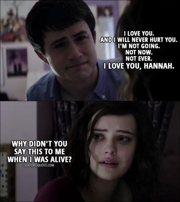 Quote from 13 Reasons Why 1x11 - Clay Jensen: I love you. And I will never hurt you. I'm not going. Not now. Not ever. I love you, Hannah. Hannah Baker: Why didn't you say this to me when I was alive? (Clay's imagination of what he should have said)