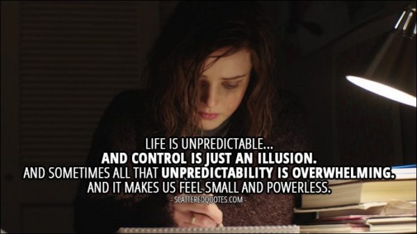 Quote from 13 Reasons Why 1x12 - Hannah Baker (from the tape): Life is unpredictable... and control is just an illusion. And sometimes all that unpredictability is overwhelming. And it makes us feel small and powerless.