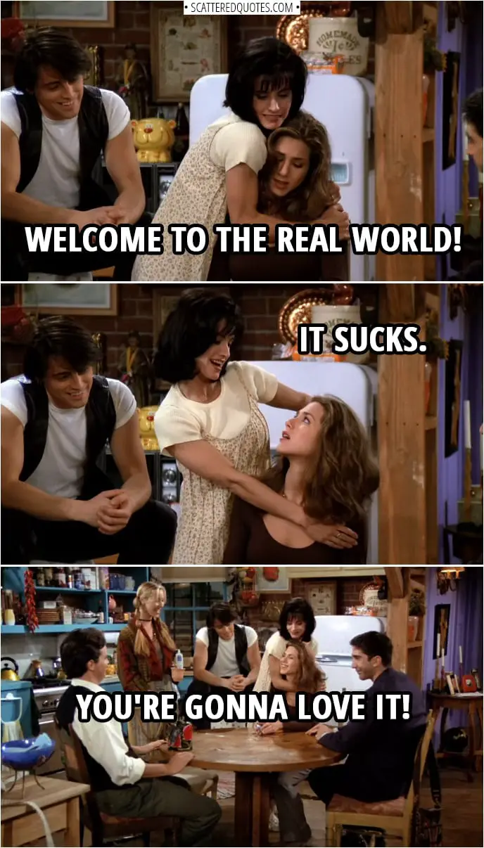 Quote from Friends 1x01 | Monica Geller (to Rachel): Welcome to the real world! It sucks. You're gonna love it!