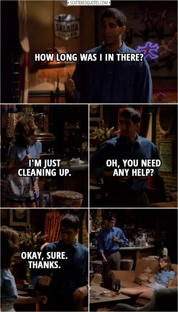 Quote from Friends 1x02 | (Chandler, Monica, Phoebe and Joey are leaving...) Rachel Green (to Joey): Hit the lights, please. (Ross comes out of the restroom to a dark room) Ross Geller: How long was I in there? Rachel Green: I'm just cleaning up. Ross Geller: Oh, you need any help? Rachel Green: Okay, sure. Thanks.