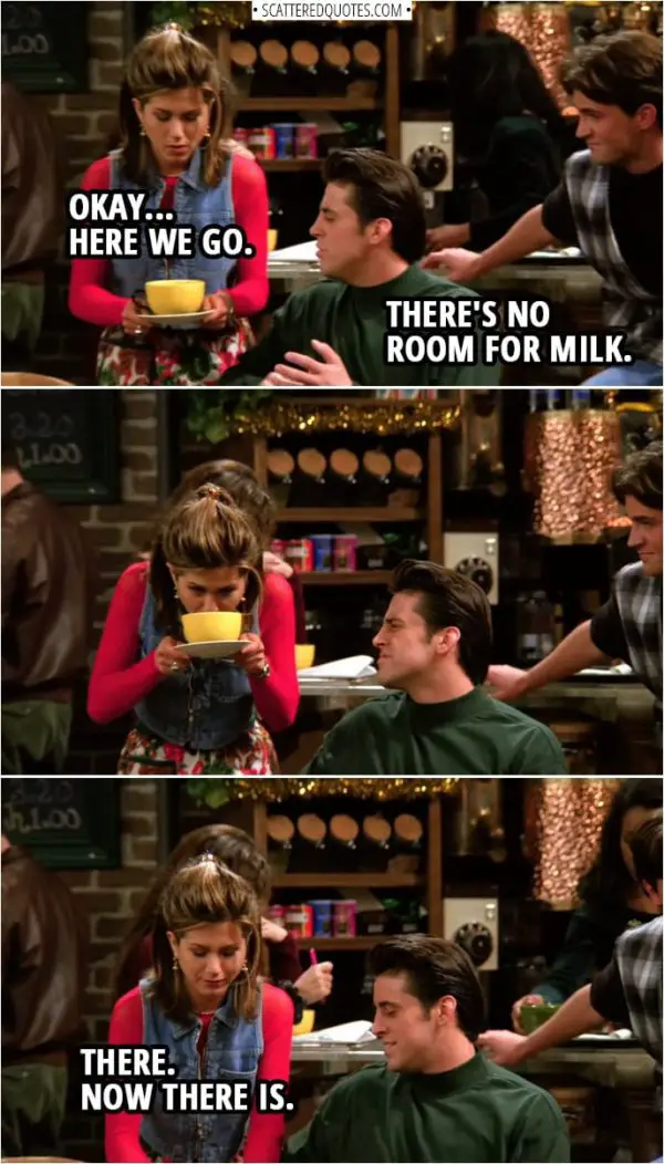 Quote from Friends 1x10 | Rachel Green: Okay... Here we go. Joey Tribbiani: There's no room for milk. Rachel Green: There. Now there is.
