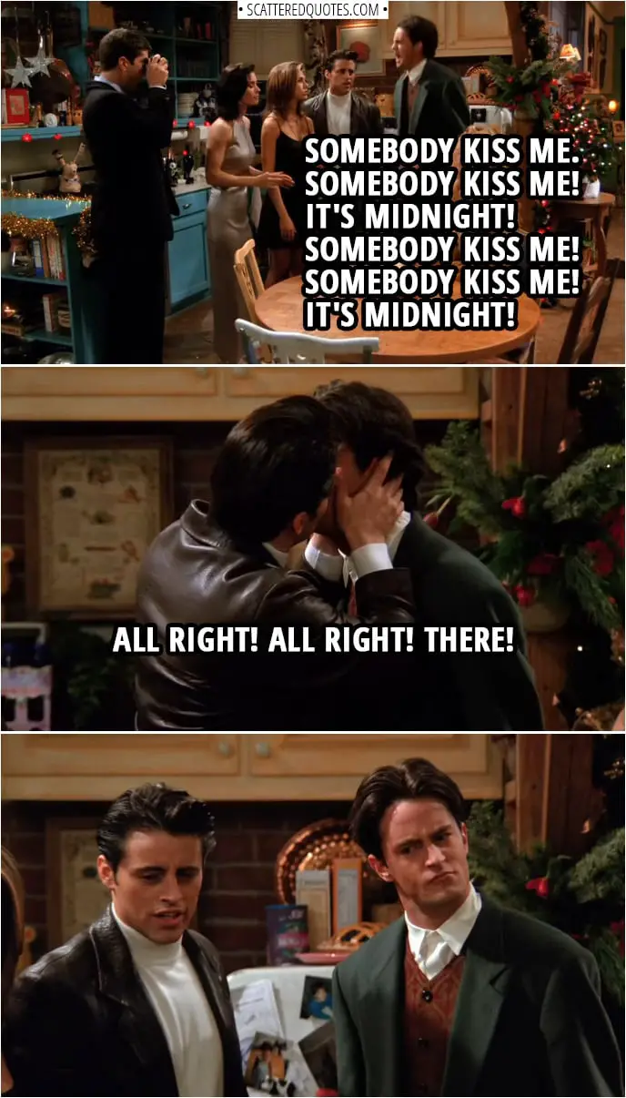 Quote from Friends 1x10 | Ross Geller: Now everybody's getting kissed but me. Chandler Bing: Somebody kiss me. Somebody kiss me! It's midnight! Somebody kiss me! Somebody kiss me! It's midnight! Joey Tribbiani: All right! All right! There!